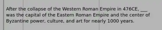 After the collapse of the Western Roman Empire in 476CE, ___ was the capital of the Eastern Roman Empire and the center of Byzantine power, culture, and art for nearly 1000 years.