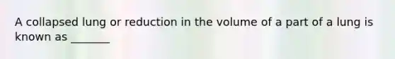 A collapsed lung or reduction in the volume of a part of a lung is known as _______