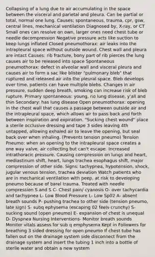 Collapsing of a lung due to air accumulating in the space between the visceral and parietal and pleura. Can be partial or total, normal one lung. Causes; spontaneous, trauma, cpr, gsw, central lines, mechanical ventilation Diagnosed by, X-ray, or CT Small ones can resolve on own, larger ones need chest tube or needle decompression Negative pressure acts like suction to keep lungs inflated Closed pneumothorax: air leaks into the intrapleural space without outside wound. Chest wall and pleura are intact Causes: rib fracture, bony part of rib pierces the lung causes air to be released into space Spontaneous pneumothorax: defect in alveolar wall and visceral pleura and causes air to form a sac like blister "pulmonary bleb" that ruptured and released air into the pleural space. Bleb develops over time, patients can have multiple blebs. Changes in air pressure, sudden deep breath, smoking can increase risk of bleb rupture. Primary spontaneous: young, no lung disease, y'all and thin Secondary: has lung disease Open pneumothorax: opening in the chest wall that causes a passage between outside air and the intrapleural space, which allows air to pass back and forth between inspiration and expiration. "Sucking chest wound" place a sterile occlusive dressing and tape 3 sides leaving 4th untapped, allowing exhaled air to leave the opening, but seal back over when inhaling. (Prevents tension pneumo) Tension Pneumo: when an opening to the intrapleural space creates a one way valve, air collecting but can't escape. Increased intrathoracic pressure. Causing compression on lungs and heart, mediastinum shift, heart, lungs trachea esophagus shift, major compression of other side. Signs: tachypnea, hypotension, shock, jugular venous tension, trachea deviation Watch patients who are in mechanical ventilation with peep, at risk to developing pneumo because of barel trauma. Treated with needle compression S and S C- Chest pain/ cyanosis O- over tachycardia and tachypnea L- Low Blood Pressure L- Low Sp02 A- absent breath sounds P- pushing trachea to other side (tension pneumo, late sign) S- subq ephysema (escaping 02 feels crunchy) S- sucking sound (open pneumo) E- expansion of chest is unequal D- Dyspnea Nursing Interventions- Monitor breath sounds Monitor vitals assess for sub q emphysema Kept in Followers for breathing 3 sided dressing for open pneumo If chest tube has fallen out on the drainage system side disconnect from the drainage system and insert the tubing 1 inch into a bottle of sterile water and obtain a new system