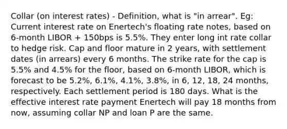 Collar (on interest rates) - Definition, what is "in arrear". Eg: Current interest rate on Enertech's floating rate notes, based on 6-month LIBOR + 150bps is 5.5%. They enter long int rate collar to hedge risk. Cap and floor mature in 2 years, with settlement dates (in arrears) every 6 months. The strike rate for the cap is 5.5% and 4.5% for the floor, based on 6-month LIBOR, which is forecast to be 5.2%, 6.1%, 4.1%, 3.8%, in 6, 12, 18, 24 months, respectively. Each settlement period is 180 days. What is the effective interest rate payment Enertech will pay 18 months from now, assuming collar NP and loan P are the same.