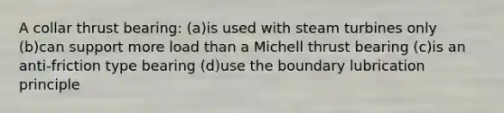 A collar thrust bearing: (a)is used with steam turbines only (b)can support more load than a Michell thrust bearing (c)is an anti-friction type bearing (d)use the boundary lubrication principle