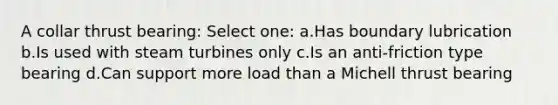 A collar thrust bearing: Select one: a.Has boundary lubrication b.Is used with steam turbines only c.Is an anti-friction type bearing d.Can support more load than a Michell thrust bearing