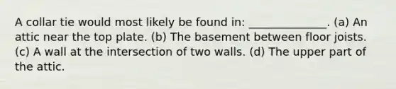 A collar tie would most likely be found in: ______________. (a) An attic near the top plate. (b) The basement between floor joists. (c) A wall at the intersection of two walls. (d) The upper part of the attic.