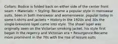 Collars: Bodice is folded back on either side of the center front seam • Materials: • Styling: Became a popular style in menswear suits. Seen in both menswear and womenswear. popular today in some t-shirts and jackets • History:In the 1920s and 30s the single-breasted lapel came into style. The shawl lapel was originally seen on the Victorian smoking jacket. his style first began in the regency and Victorian era • Resurgence:Became more prominent in the 70s with the rise of leisure suits