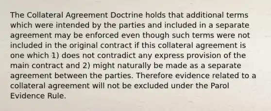 The Collateral Agreement Doctrine holds that additional terms which were intended by the parties and included in a separate agreement may be enforced even though such terms were not included in the original contract if this collateral agreement is one which 1) does not contradict any express provision of the main contract and 2) might naturally be made as a separate agreement between the parties. Therefore evidence related to a collateral agreement will not be excluded under the Parol Evidence Rule.