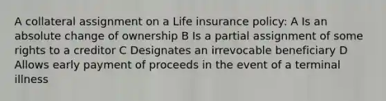 A collateral assignment on a Life insurance policy: A Is an absolute change of ownership B Is a partial assignment of some rights to a creditor C Designates an irrevocable beneficiary D Allows early payment of proceeds in the event of a terminal illness