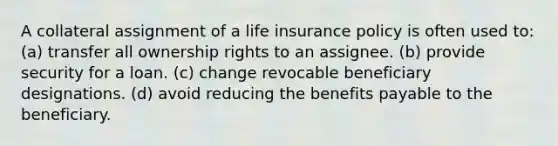 A collateral assignment of a life insurance policy is often used to: (a) transfer all ownership rights to an assignee. (b) provide security for a loan. (c) change revocable beneficiary designations. (d) avoid reducing the benefits payable to the beneficiary.