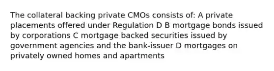 The collateral backing private CMOs consists of: A private placements offered under Regulation D B mortgage bonds issued by corporations C mortgage backed securities issued by government agencies and the bank-issuer D mortgages on privately owned homes and apartments