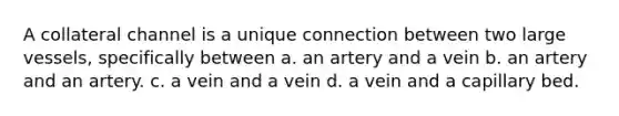 A collateral channel is a unique connection between two large vessels, specifically between a. an artery and a vein b. an artery and an artery. c. a vein and a vein d. a vein and a capillary bed.