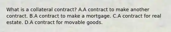 What is a collateral contract? A.A contract to make another contract. B.A contract to make a mortgage. C.A contract for real estate. D.A contract for movable goods.