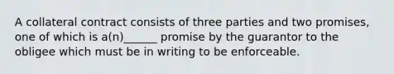 A collateral contract consists of three parties and two promises, one of which is a(n)______ promise by the guarantor to the obligee which must be in writing to be enforceable.