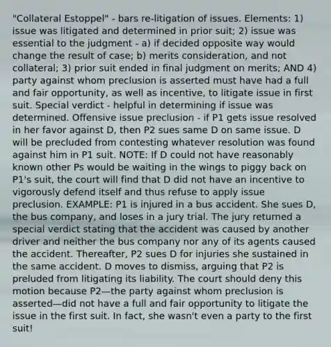 "Collateral Estoppel" - bars re-litigation of issues. Elements: 1) issue was litigated and determined in prior suit; 2) issue was essential to the judgment - a) if decided opposite way would change the result of case; b) merits consideration, and not collateral; 3) prior suit ended in final judgment on merits; AND 4) party against whom preclusion is asserted must have had a full and fair opportunity, as well as incentive, to litigate issue in first suit. Special verdict - helpful in determining if issue was determined. Offensive issue preclusion - if P1 gets issue resolved in her favor against D, then P2 sues same D on same issue. D will be precluded from contesting whatever resolution was found against him in P1 suit. NOTE: If D could not have reasonably known other Ps would be waiting in the wings to piggy back on P1's suit, the court will find that D did not have an incentive to vigorously defend itself and thus refuse to apply issue preclusion. EXAMPLE: P1 is injured in a bus accident. She sues D, the bus company, and loses in a jury trial. The jury returned a special verdict stating that the accident was caused by another driver and neither the bus company nor any of its agents caused the accident. Thereafter, P2 sues D for injuries she sustained in the same accident. D moves to dismiss, arguing that P2 is preluded from litigating its liability. The court should deny this motion because P2—the party against whom preclusion is asserted—did not have a full and fair opportunity to litigate the issue in the first suit. In fact, she wasn't even a party to the first suit!