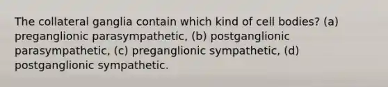 The collateral ganglia contain which kind of cell bodies? (a) preganglionic parasympathetic, (b) postganglionic parasympathetic, (c) preganglionic sympathetic, (d) postganglionic sympathetic.