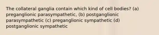 The collateral ganglia contain which kind of cell bodies? (a) preganglionic parasympathetic, (b) postganglionic parasympathetic (c) preganglionic sympathetic (d) postganglionic sympathetic