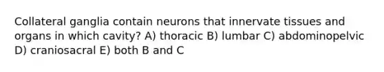 Collateral ganglia contain neurons that innervate tissues and organs in which cavity? A) thoracic B) lumbar C) abdominopelvic D) craniosacral E) both B and C