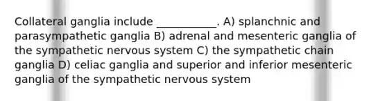 Collateral ganglia include ___________. A) splanchnic and parasympathetic ganglia B) adrenal and mesenteric ganglia of the sympathetic nervous system C) the sympathetic chain ganglia D) celiac ganglia and superior and inferior mesenteric ganglia of the sympathetic nervous system