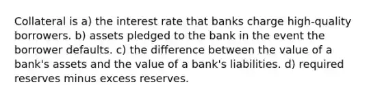 Collateral is a) the interest rate that banks charge high-quality borrowers. b) assets pledged to the bank in the event the borrower defaults. c) the difference between the value of a bank's assets and the value of a bank's liabilities. d) required reserves minus excess reserves.