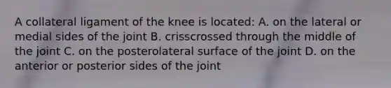 A collateral ligament of the knee is located: A. on the lateral or medial sides of the joint B. crisscrossed through the middle of the joint C. on the posterolateral surface of the joint D. on the anterior or posterior sides of the joint