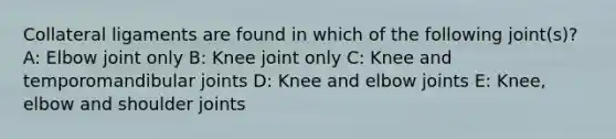 Collateral ligaments are found in which of the following joint(s)? A: Elbow joint only B: Knee joint only C: Knee and temporomandibular joints D: Knee and elbow joints E: Knee, elbow and shoulder joints