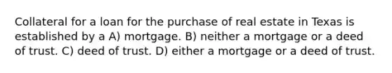 Collateral for a loan for the purchase of real estate in Texas is established by a A) mortgage. B) neither a mortgage or a deed of trust. C) deed of trust. D) either a mortgage or a deed of trust.