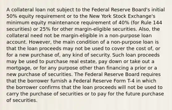 A collateral loan not subject to the Federal Reserve Board's initial 50% equity requirement or to the New York Stock Exchange's minimum equity maintenance requirement of 40% (for Rule 144 securities) or 25% for other margin-eligible securities. Also, the collateral need not be margin-eligible in a non-purpose loan account. However, the main condition of a non-purpose loan is that the loan proceeds may not be used to cover the cost of, or for a new purchase of, any kind of security. Such loan proceeds may be used to purchase real estate, pay down or take out a mortgage, or for any purpose other than financing a prior or a new purchase of securities. The Federal Reserve Board requires that the borrower furnish a Federal Reserve Form T-4 in which the borrower confirms that the loan proceeds will not be used to carry the purchase of securities or to pay for the future purchase of securities.