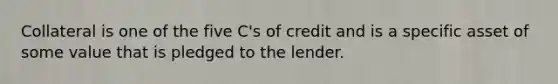 Collateral is one of the five C's of credit and is a specific asset of some value that is pledged to the lender.