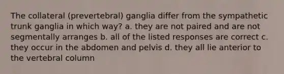 The collateral (prevertebral) ganglia differ from the sympathetic trunk ganglia in which way? a. they are not paired and are not segmentally arranges b. all of the listed responses are correct c. they occur in the abdomen and pelvis d. they all lie anterior to the <a href='https://www.questionai.com/knowledge/ki4fsP39zf-vertebral-column' class='anchor-knowledge'>vertebral column</a>