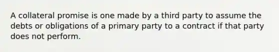 A collateral promise is one made by a third party to assume the debts or obligations of a primary party to a contract if that party does not perform.