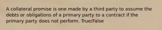 A collateral promise is one made by a third party to assume the debts or obligations of a primary party to a contract if the primary party does not perform. True/False