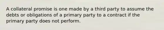 A collateral promise is one made by a third party to assume the debts or obligations of a primary party to a contract if the primary party does not perform.