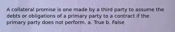 A collateral promise is one made by a third party to assume the debts or obligations of a primary party to a contract if the primary party does not perform. a. True b. False