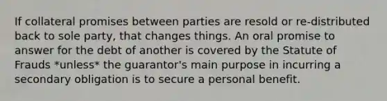 If collateral promises between parties are resold or re-distributed back to sole party, that changes things. An oral promise to answer for the debt of another is covered by the Statute of Frauds *unless* the guarantor's main purpose in incurring a secondary obligation is to secure a personal benefit.