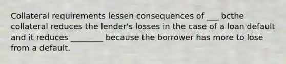 Collateral requirements lessen consequences of ___ bcthe collateral reduces the lender's losses in the case of a loan default and it reduces ________ because the borrower has more to lose from a default.