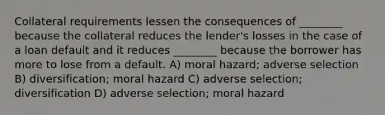 Collateral requirements lessen the consequences of ________ because the collateral reduces the lender's losses in the case of a loan default and it reduces ________ because the borrower has more to lose from a default. A) moral hazard; adverse selection B) diversification; moral hazard C) adverse selection; diversification D) adverse selection; moral hazard