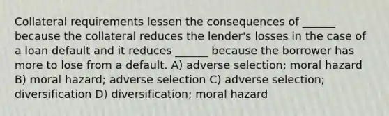 Collateral requirements lessen the consequences of ______ because the collateral reduces the lender's losses in the case of a loan default and it reduces ______ because the borrower has more to lose from a default. A) adverse selection; moral hazard B) moral hazard; adverse selection C) adverse selection; diversification D) diversification; moral hazard