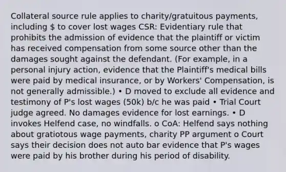 Collateral source rule applies to charity/gratuitous payments, including  to cover lost wages CSR: Evidentiary rule that prohibits the admission of evidence that the plaintiff or victim has received compensation from some source other than the damages sought against the defendant. (For example, in a personal injury action, evidence that the Plaintiff's medical bills were paid by medical insurance, or by Workers' Compensation, is not generally admissible.) • D moved to exclude all evidence and testimony of P's lost wages (50k) b/c he was paid • Trial Court judge agreed. No damages evidence for lost earnings. • D invokes Helfend case, no windfalls. o CoA: Helfend says nothing about gratiotous wage payments, charity PP argument o Court says their decision does not auto bar evidence that P's wages were paid by his brother during his period of disability.