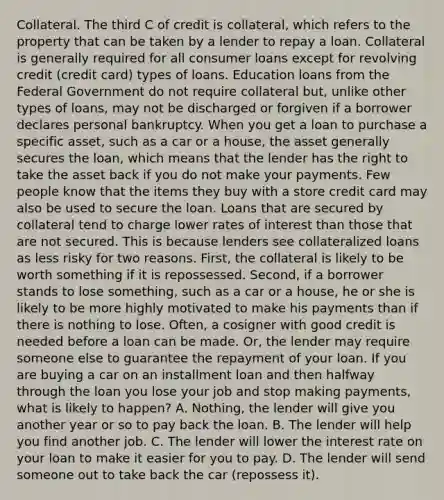 Collateral. The third C of credit is collateral, which refers to the property that can be taken by a lender to repay a loan. Collateral is generally required for all consumer loans except for revolving credit (credit card) types of loans. Education loans from the Federal Government do not require collateral but, unlike other types of loans, may not be discharged or forgiven if a borrower declares personal bankruptcy. When you get a loan to purchase a specific asset, such as a car or a house, the asset generally secures the loan, which means that the lender has the right to take the asset back if you do not make your payments. Few people know that the items they buy with a store credit card may also be used to secure the loan. Loans that are secured by collateral tend to charge lower rates of interest than those that are not secured. This is because lenders see collateralized loans as less risky for two reasons. First, the collateral is likely to be worth something if it is repossessed. Second, if a borrower stands to lose something, such as a car or a house, he or she is likely to be more highly motivated to make his payments than if there is nothing to lose. Often, a cosigner with good credit is needed before a loan can be made. Or, the lender may require someone else to guarantee the repayment of your loan. If you are buying a car on an installment loan and then halfway through the loan you lose your job and stop making payments, what is likely to happen? A. Nothing, the lender will give you another year or so to pay back the loan. B. The lender will help you find another job. C. The lender will lower the interest rate on your loan to make it easier for you to pay. D. The lender will send someone out to take back the car (repossess it).