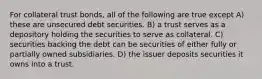 For collateral trust bonds, all of the following are true except A) these are unsecured debt securities. B) a trust serves as a depository holding the securities to serve as collateral. C) securities backing the debt can be securities of either fully or partially owned subsidiaries. D) the issuer deposits securities it owns into a trust.