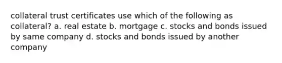 collateral trust certificates use which of the following as collateral? a. real estate b. mortgage c. stocks and bonds issued by same company d. stocks and bonds issued by another company