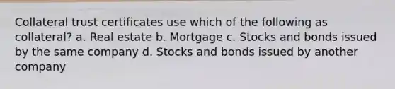 Collateral trust certificates use which of the following as collateral? a. Real estate b. Mortgage c. Stocks and bonds issued by the same company d. Stocks and bonds issued by another company