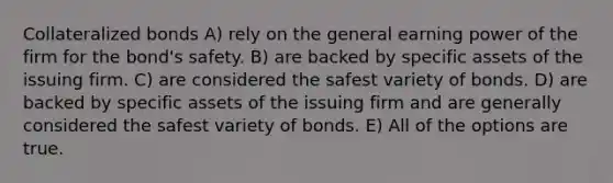 Collateralized bonds A) rely on the general earning power of the firm for the bond's safety. B) are backed by specific assets of the issuing firm. C) are considered the safest variety of bonds. D) are backed by specific assets of the issuing firm and are generally considered the safest variety of bonds. E) All of the options are true.