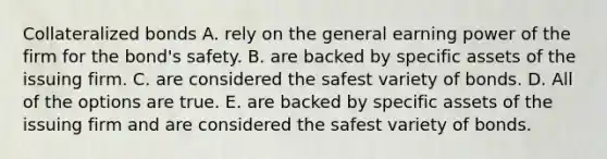 Collateralized bonds A. rely on the general earning power of the firm for the bond's safety. B. are backed by specific assets of the issuing firm. C. are considered the safest variety of bonds. D. All of the options are true. E. are backed by specific assets of the issuing firm and are considered the safest variety of bonds.