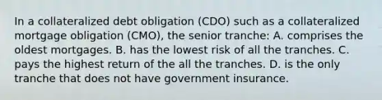 In a collateralized debt obligation (CDO) such as a collateralized mortgage obligation (CMO), the senior tranche: A. comprises the oldest mortgages. B. has the lowest risk of all the tranches. C. pays the highest return of the all the tranches. D. is the only tranche that does not have government insurance.