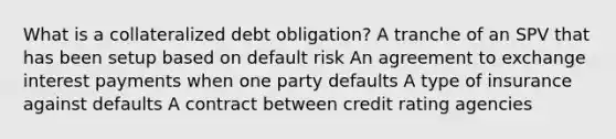 What is a collateralized debt obligation? A tranche of an SPV that has been setup based on default risk An agreement to exchange interest payments when one party defaults A type of insurance against defaults A contract between credit rating agencies