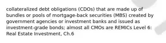 collateralized debt obligations (CDOs) that are made up of bundles or pools of mortgage-back securities (MBS) created by government agencies or investment banks and issued as investment-grade bonds; almost all CMOs are REMICs Level 6: Real Estate Investment, Ch.6