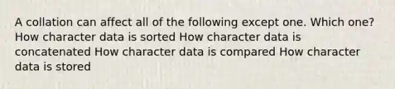 A collation can affect all of the following except one. Which one? How character data is sorted How character data is concatenated How character data is compared How character data is stored