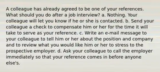 A colleague has already agreed to be one of your references. What should you do after a job interview? a. Nothing. Your colleague will let you know if he or she is contacted. b. Send your colleague a check to compensate him or her for the time it will take to serve as your reference. c. Write an e-mail message to your colleague to tell him or her about the position and company and to review what you would like him or her to stress to the prospective employer. d. Ask your colleague to call the employer immediately so that your reference comes in before anyone else's.