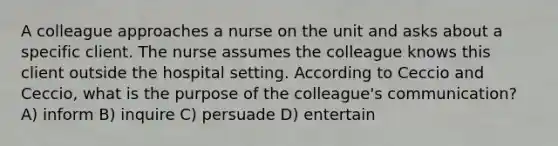 A colleague approaches a nurse on the unit and asks about a specific client. The nurse assumes the colleague knows this client outside the hospital setting. According to Ceccio and Ceccio, what is the purpose of the colleague's communication? A) inform B) inquire C) persuade D) entertain