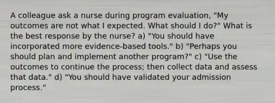 A colleague ask a nurse during program evaluation, "My outcomes are not what I expected. What should I do?" What is the best response by the nurse? a) "You should have incorporated more evidence-based tools." b) "Perhaps you should plan and implement another program?" c) "Use the outcomes to continue the process; then collect data and assess that data." d) "You should have validated your admission process."