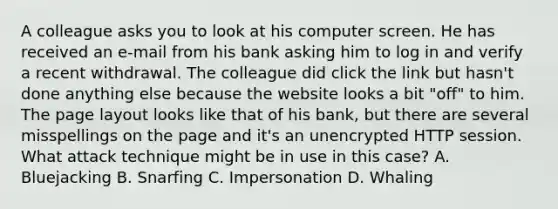 A colleague asks you to look at his computer screen. He has received an e-mail from his bank asking him to log in and verify a recent withdrawal. The colleague did click the link but hasn't done anything else because the website looks a bit "off" to him. The page layout looks like that of his bank, but there are several misspellings on the page and it's an unencrypted HTTP session. What attack technique might be in use in this case? A. Bluejacking B. Snarfing C. Impersonation D. Whaling